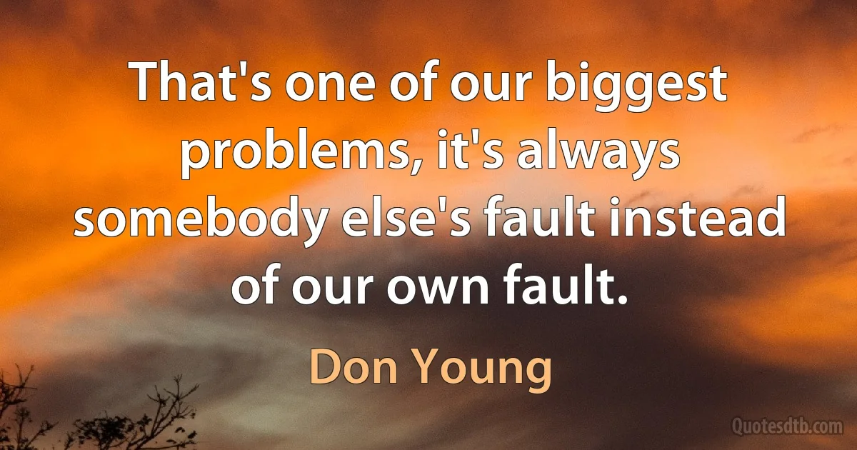 That's one of our biggest problems, it's always somebody else's fault instead of our own fault. (Don Young)