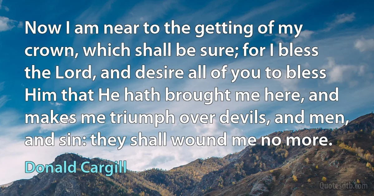 Now I am near to the getting of my crown, which shall be sure; for I bless the Lord, and desire all of you to bless Him that He hath brought me here, and makes me triumph over devils, and men, and sin: they shall wound me no more. (Donald Cargill)