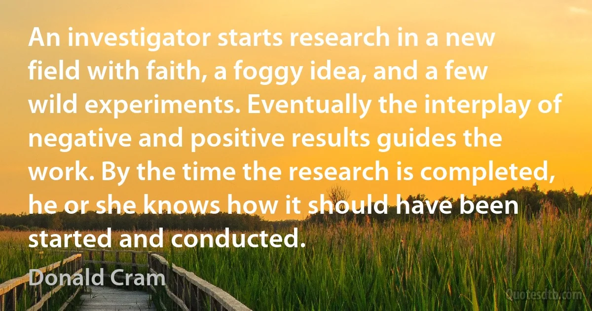 An investigator starts research in a new field with faith, a foggy idea, and a few wild experiments. Eventually the interplay of negative and positive results guides the work. By the time the research is completed, he or she knows how it should have been started and conducted. (Donald Cram)