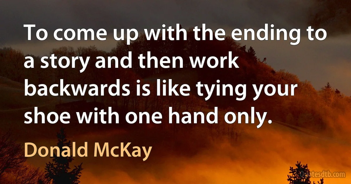 To come up with the ending to a story and then work backwards is like tying your shoe with one hand only. (Donald McKay)