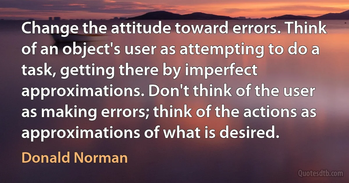 Change the attitude toward errors. Think of an object's user as attempting to do a task, getting there by imperfect approximations. Don't think of the user as making errors; think of the actions as approximations of what is desired. (Donald Norman)