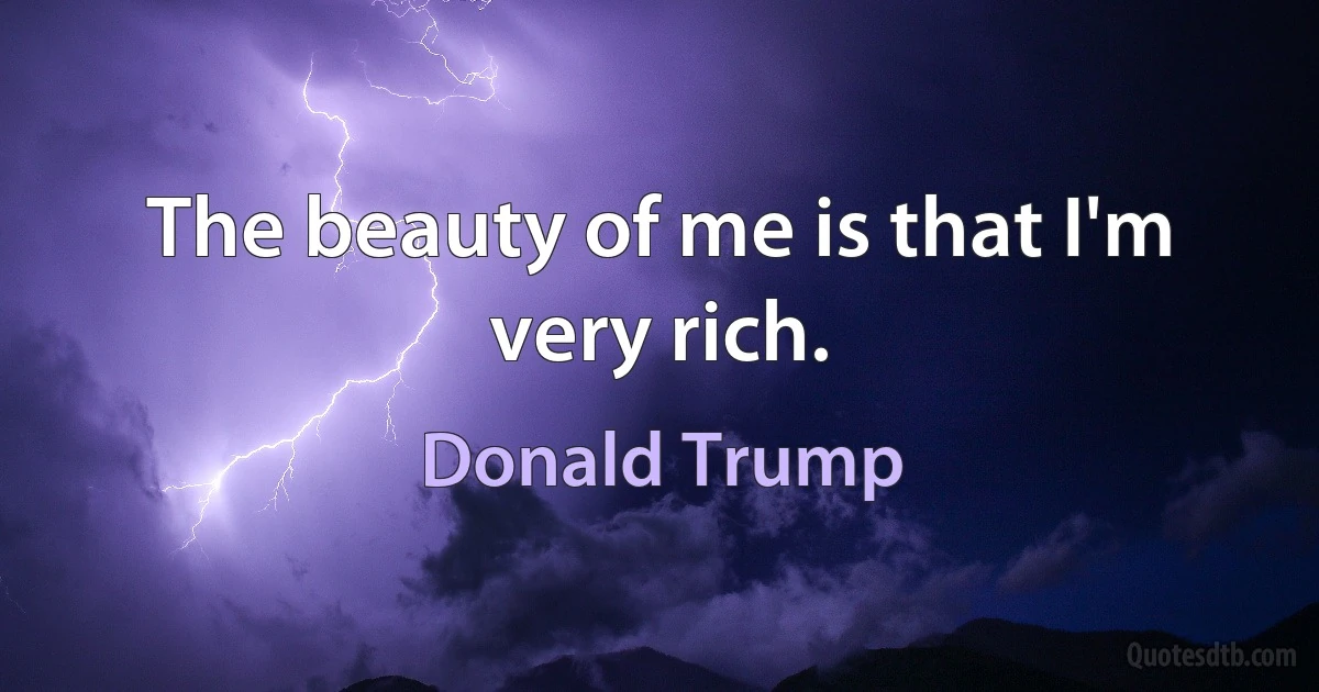 The beauty of me is that I'm very rich. (Donald Trump)