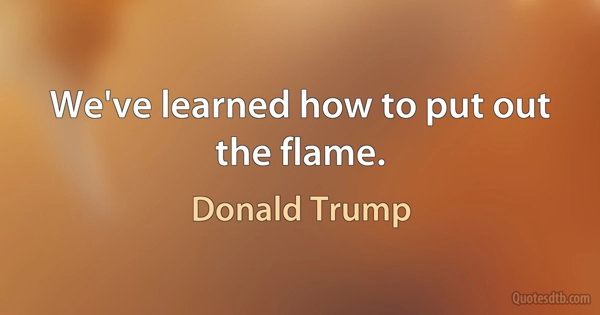 We've learned how to put out the flame. (Donald Trump)