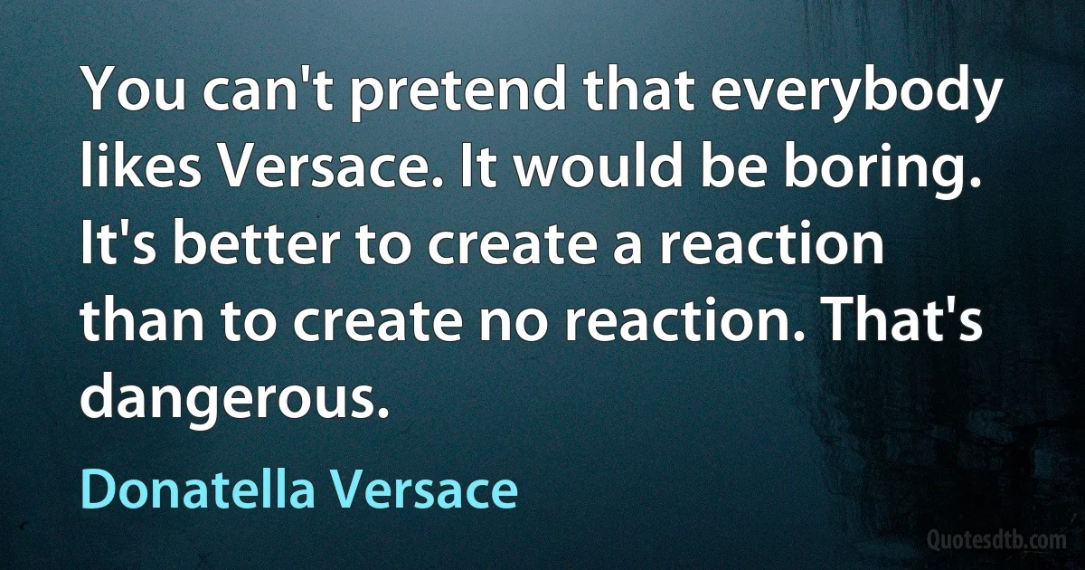 You can't pretend that everybody likes Versace. It would be boring. It's better to create a reaction than to create no reaction. That's dangerous. (Donatella Versace)