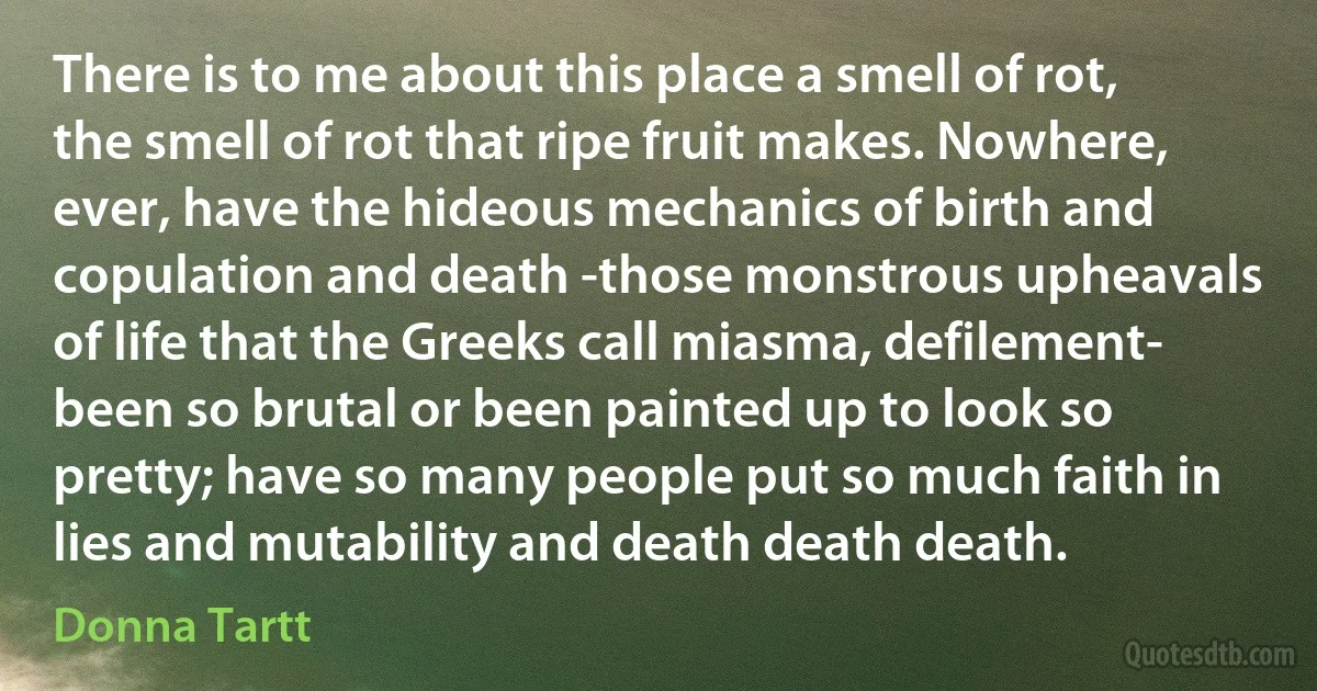 There is to me about this place a smell of rot, the smell of rot that ripe fruit makes. Nowhere, ever, have the hideous mechanics of birth and copulation and death -those monstrous upheavals of life that the Greeks call miasma, defilement- been so brutal or been painted up to look so pretty; have so many people put so much faith in lies and mutability and death death death. (Donna Tartt)