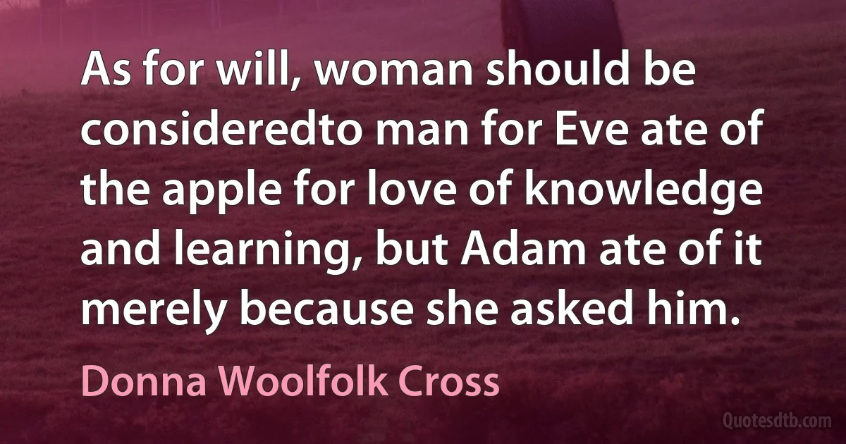 As for will, woman should be consideredto man for Eve ate of the apple for love of knowledge and learning, but Adam ate of it merely because she asked him. (Donna Woolfolk Cross)