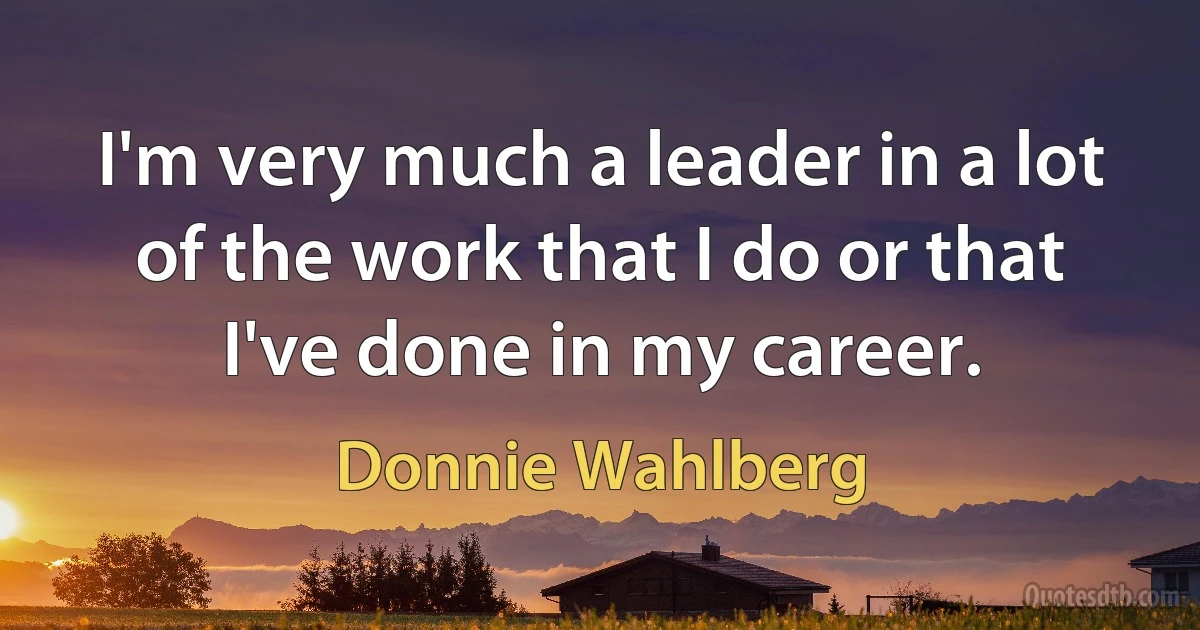 I'm very much a leader in a lot of the work that I do or that I've done in my career. (Donnie Wahlberg)