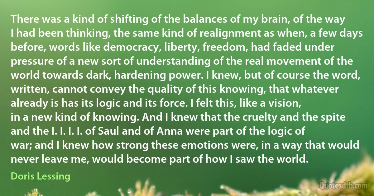 There was a kind of shifting of the balances of my brain, of the way I had been thinking, the same kind of realignment as when, a few days before, words like democracy, liberty, freedom, had faded under pressure of a new sort of understanding of the real movement of the world towards dark, hardening power. I knew, but of course the word, written, cannot convey the quality of this knowing, that whatever already is has its logic and its force. I felt this, like a vision, in a new kind of knowing. And I knew that the cruelty and the spite and the I. I. I. I. of Saul and of Anna were part of the logic of war; and I knew how strong these emotions were, in a way that would never leave me, would become part of how I saw the world. (Doris Lessing)