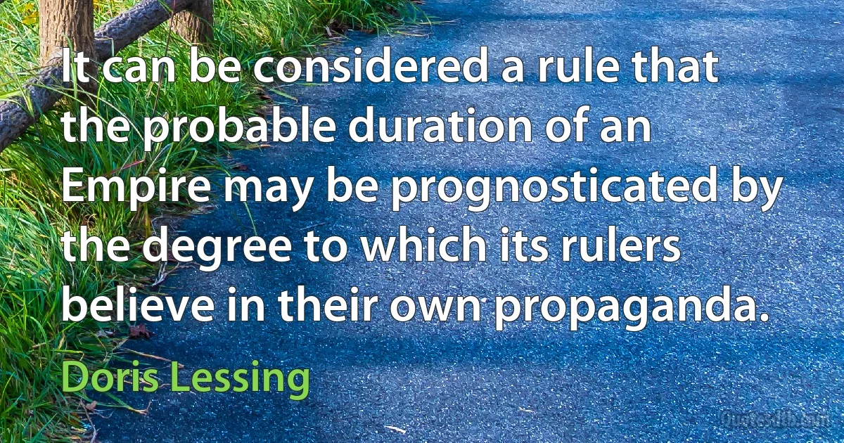 It can be considered a rule that the probable duration of an Empire may be prognosticated by the degree to which its rulers believe in their own propaganda. (Doris Lessing)