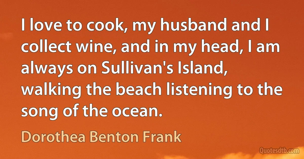 I love to cook, my husband and I collect wine, and in my head, I am always on Sullivan's Island, walking the beach listening to the song of the ocean. (Dorothea Benton Frank)