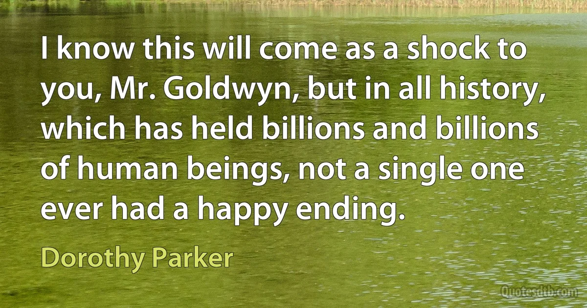 I know this will come as a shock to you, Mr. Goldwyn, but in all history, which has held billions and billions of human beings, not a single one ever had a happy ending. (Dorothy Parker)