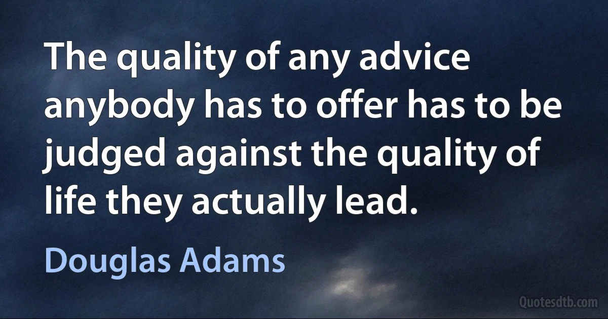 The quality of any advice anybody has to offer has to be judged against the quality of life they actually lead. (Douglas Adams)