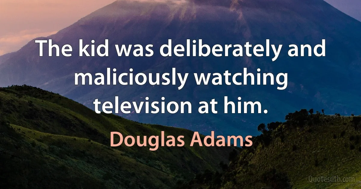 The kid was deliberately and maliciously watching television at him. (Douglas Adams)