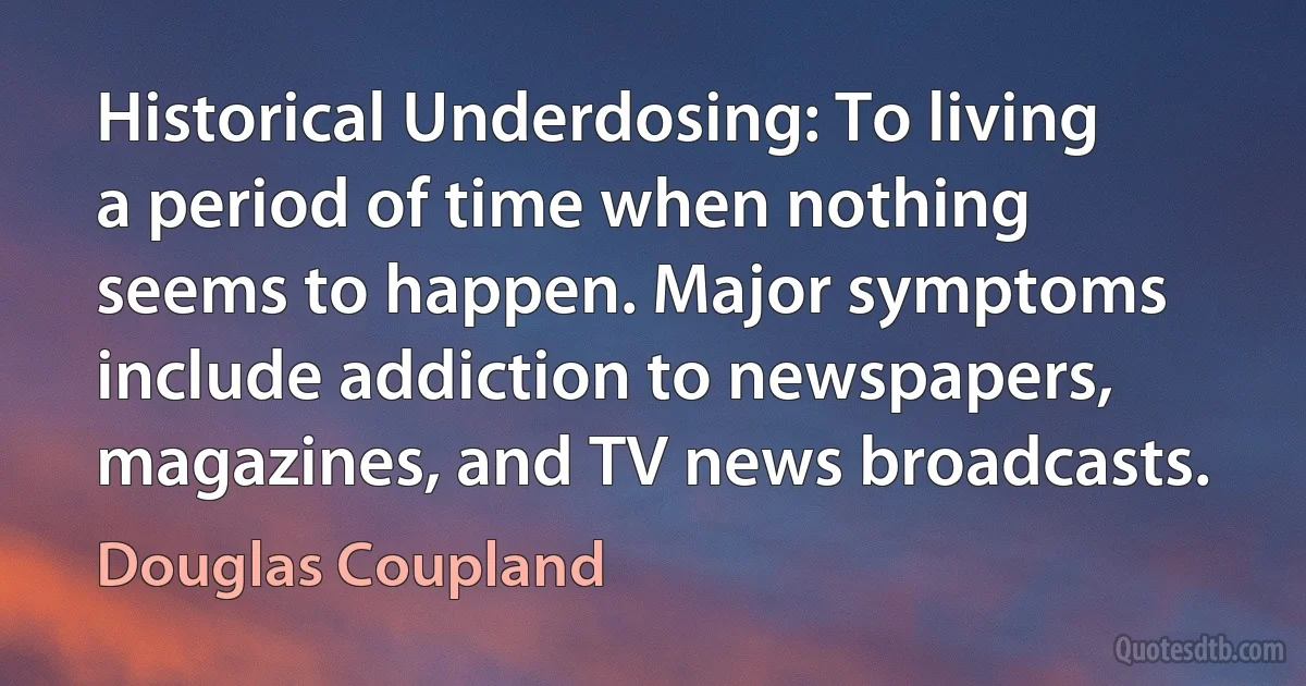 Historical Underdosing: To living a period of time when nothing seems to happen. Major symptoms include addiction to newspapers, magazines, and TV news broadcasts. (Douglas Coupland)