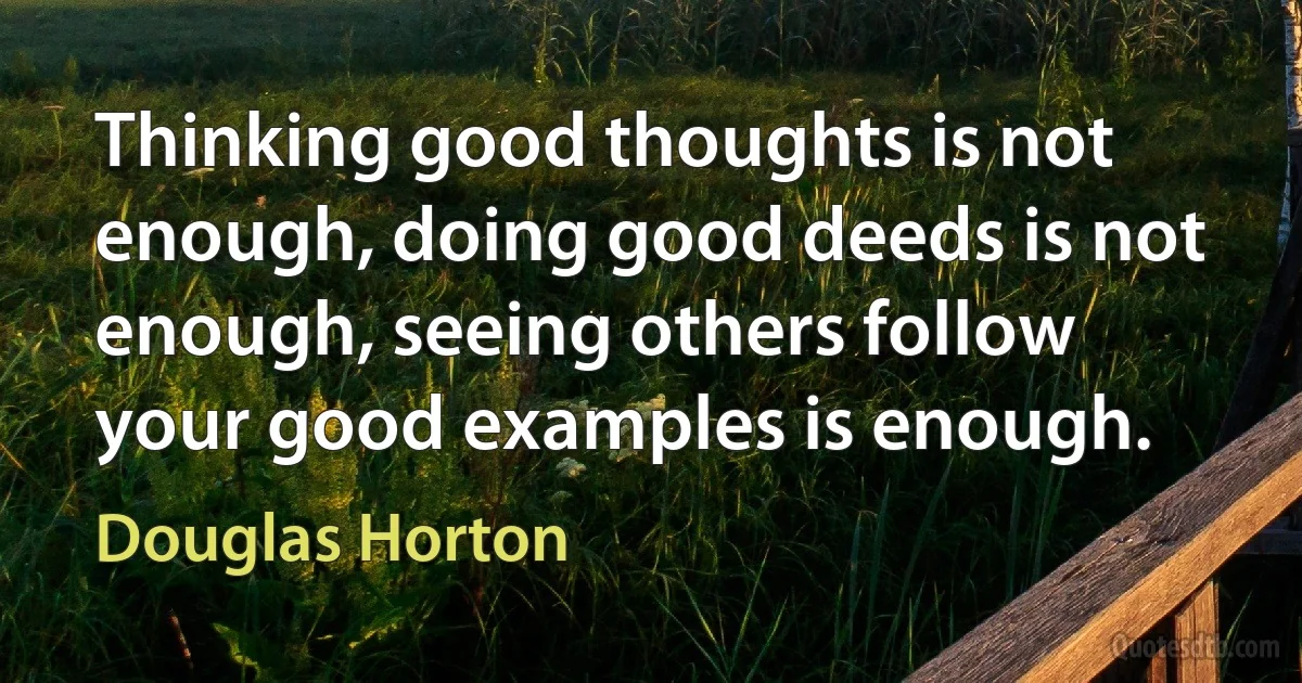 Thinking good thoughts is not enough, doing good deeds is not enough, seeing others follow your good examples is enough. (Douglas Horton)