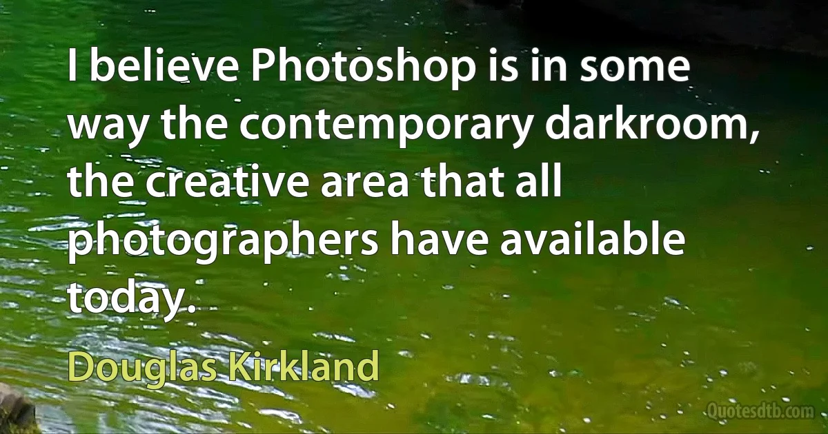 I believe Photoshop is in some way the contemporary darkroom, the creative area that all photographers have available today. (Douglas Kirkland)