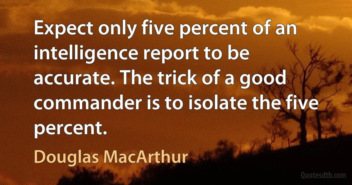 Expect only five percent of an intelligence report to be accurate. The trick of a good commander is to isolate the five percent. (Douglas MacArthur)