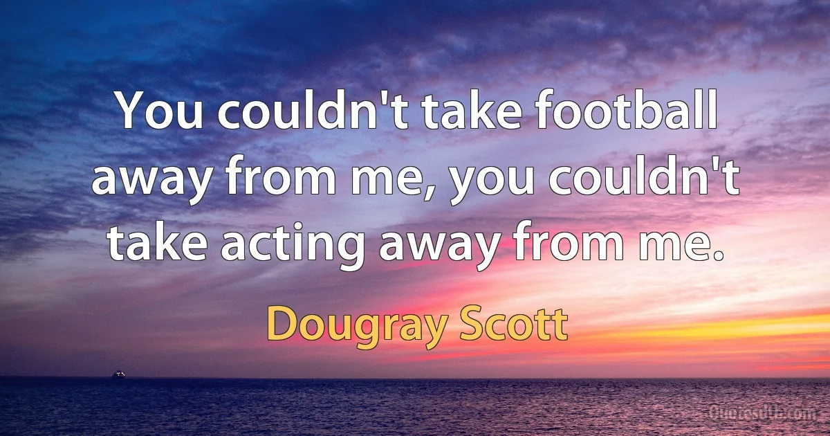 You couldn't take football away from me, you couldn't take acting away from me. (Dougray Scott)