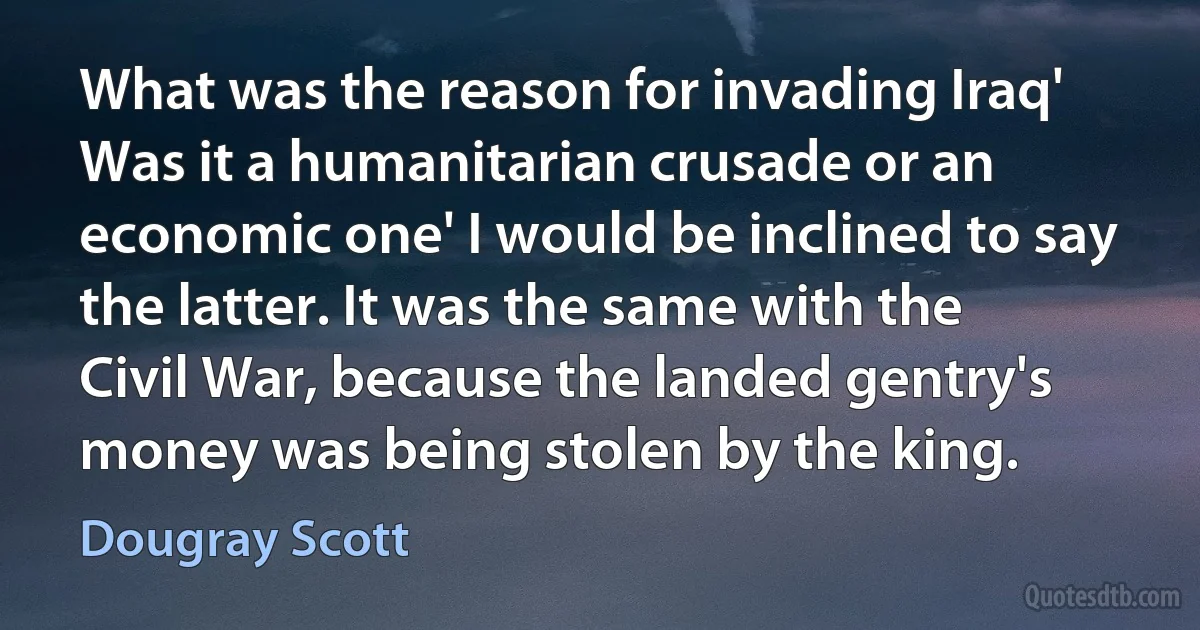 What was the reason for invading Iraq' Was it a humanitarian crusade or an economic one' I would be inclined to say the latter. It was the same with the Civil War, because the landed gentry's money was being stolen by the king. (Dougray Scott)