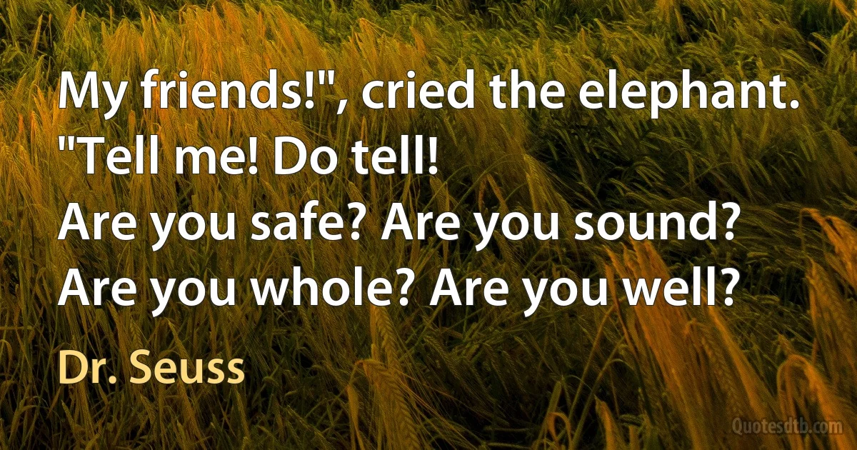 My friends!", cried the elephant.
"Tell me! Do tell!
Are you safe? Are you sound?
Are you whole? Are you well? (Dr. Seuss)