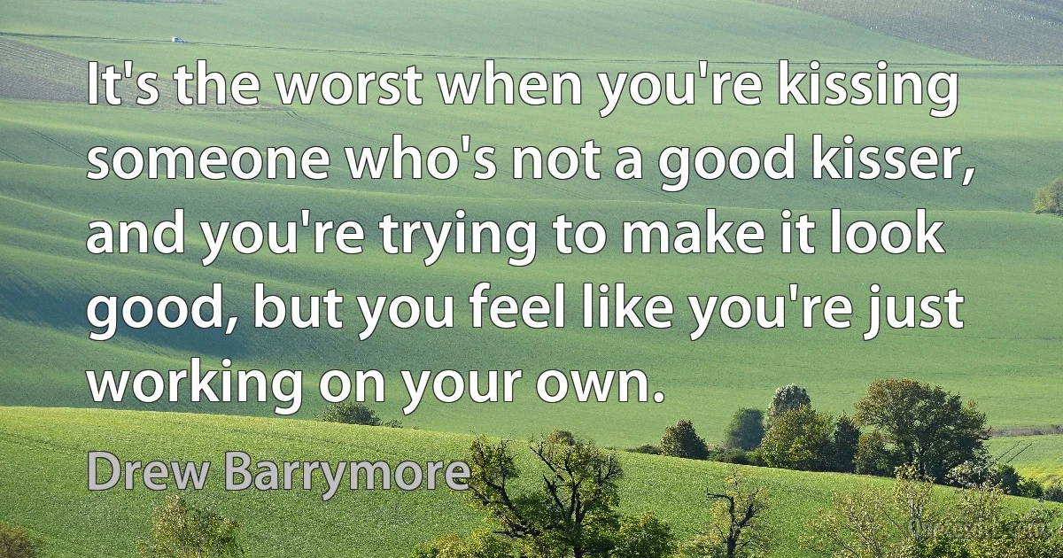 It's the worst when you're kissing someone who's not a good kisser, and you're trying to make it look good, but you feel like you're just working on your own. (Drew Barrymore)