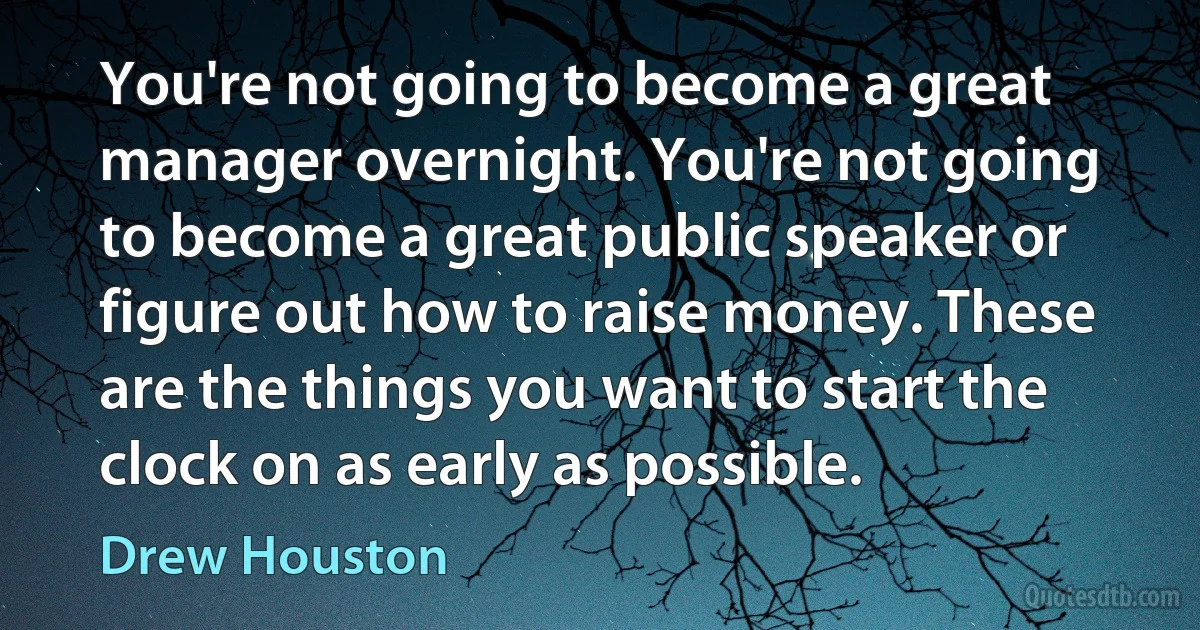 You're not going to become a great manager overnight. You're not going to become a great public speaker or figure out how to raise money. These are the things you want to start the clock on as early as possible. (Drew Houston)