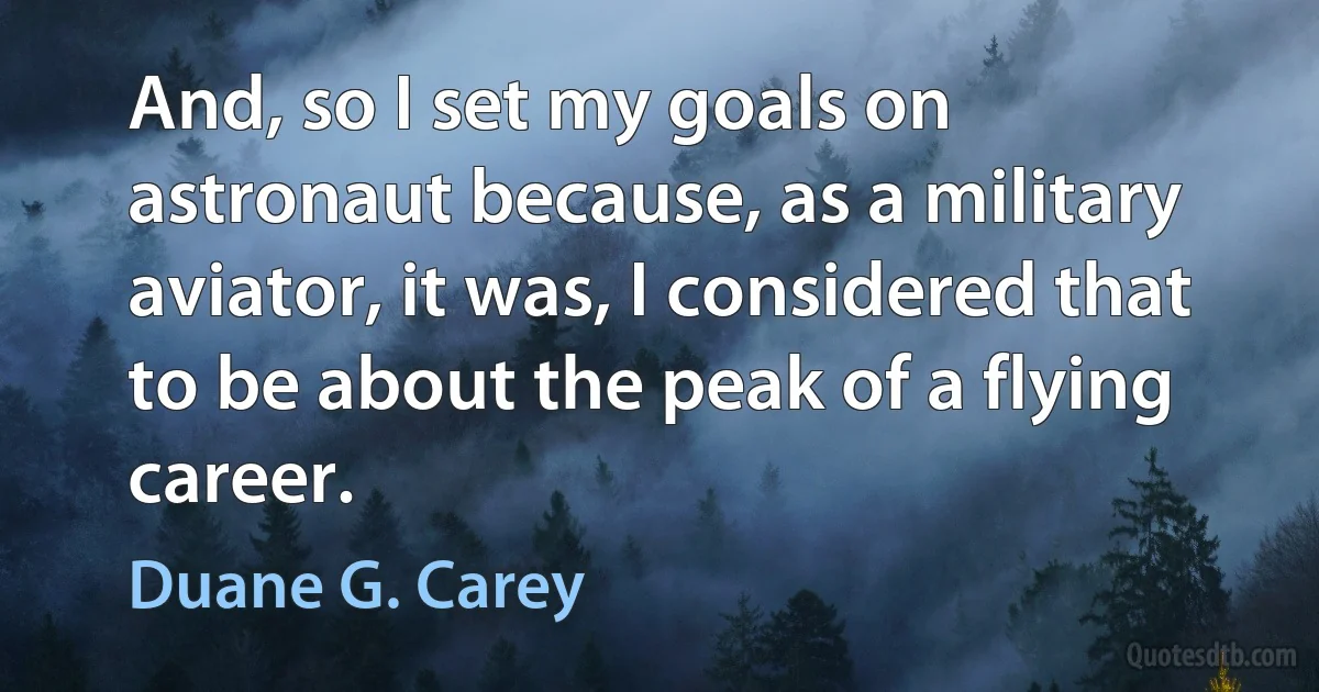 And, so I set my goals on astronaut because, as a military aviator, it was, I considered that to be about the peak of a flying career. (Duane G. Carey)