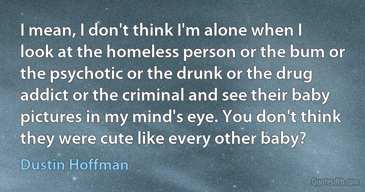 I mean, I don't think I'm alone when I look at the homeless person or the bum or the psychotic or the drunk or the drug addict or the criminal and see their baby pictures in my mind's eye. You don't think they were cute like every other baby? (Dustin Hoffman)