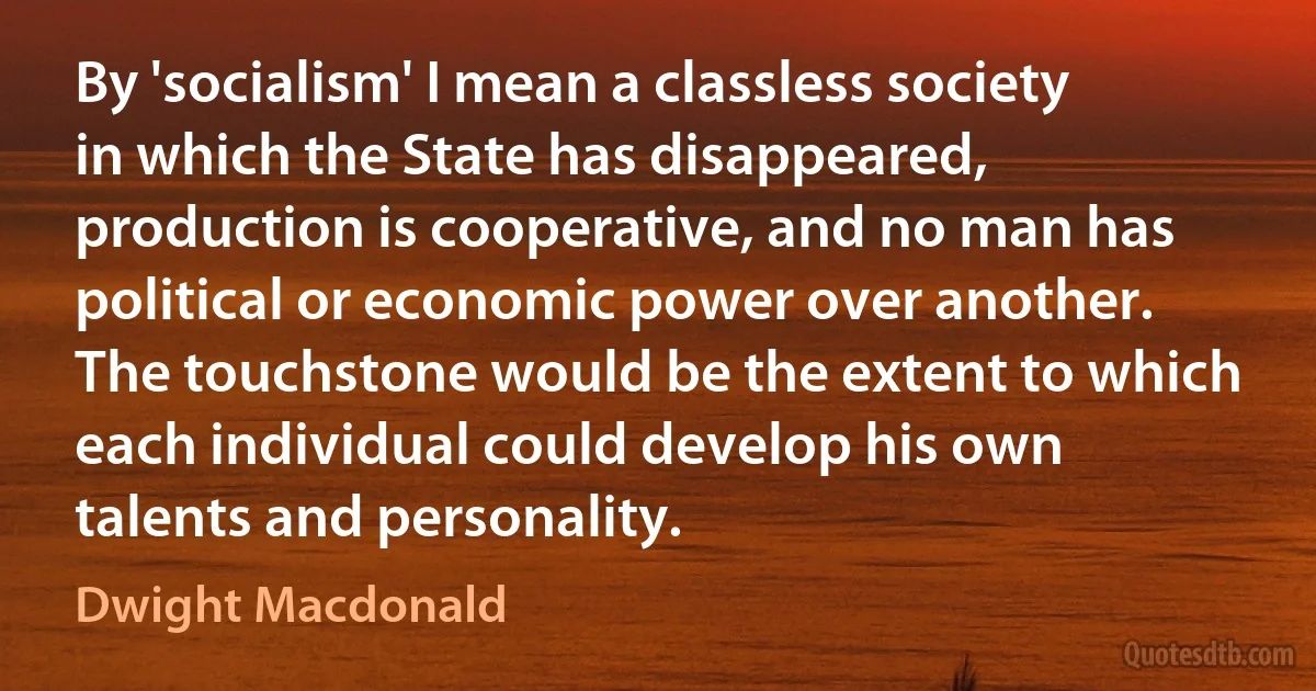 By 'socialism' I mean a classless society in which the State has disappeared, production is cooperative, and no man has political or economic power over another. The touchstone would be the extent to which each individual could develop his own talents and personality. (Dwight Macdonald)