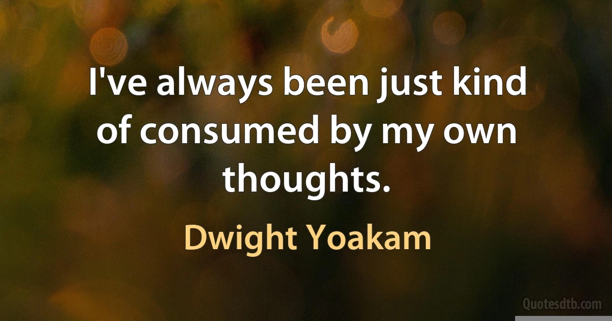 I've always been just kind of consumed by my own thoughts. (Dwight Yoakam)