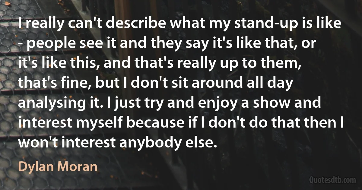 I really can't describe what my stand-up is like - people see it and they say it's like that, or it's like this, and that's really up to them, that's fine, but I don't sit around all day analysing it. I just try and enjoy a show and interest myself because if I don't do that then I won't interest anybody else. (Dylan Moran)