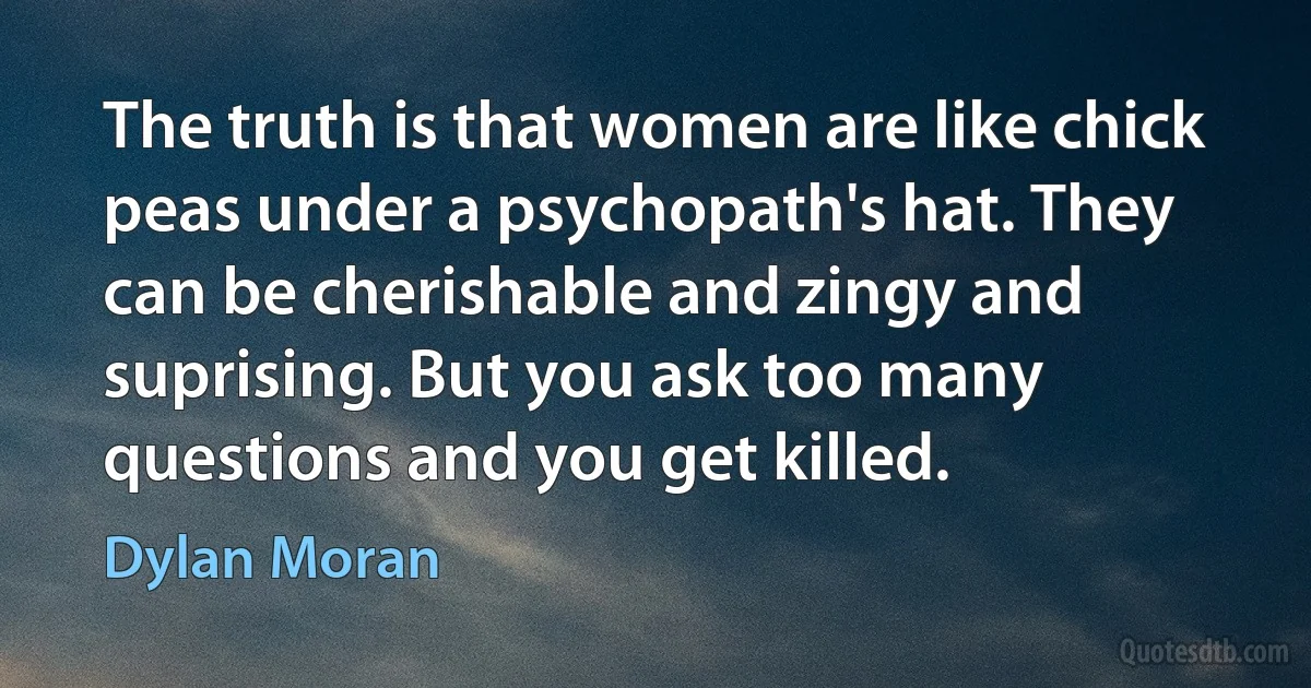 The truth is that women are like chick peas under a psychopath's hat. They can be cherishable and zingy and suprising. But you ask too many questions and you get killed. (Dylan Moran)