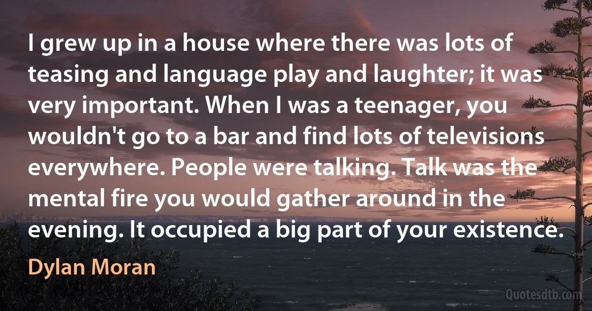 I grew up in a house where there was lots of teasing and language play and laughter; it was very important. When I was a teenager, you wouldn't go to a bar and find lots of televisions everywhere. People were talking. Talk was the mental fire you would gather around in the evening. It occupied a big part of your existence. (Dylan Moran)