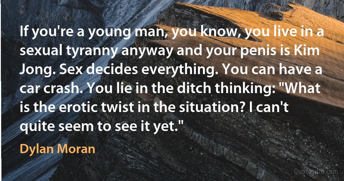 If you're a young man, you know, you live in a sexual tyranny anyway and your penis is Kim Jong. Sex decides everything. You can have a car crash. You lie in the ditch thinking: "What is the erotic twist in the situation? I can't quite seem to see it yet." (Dylan Moran)