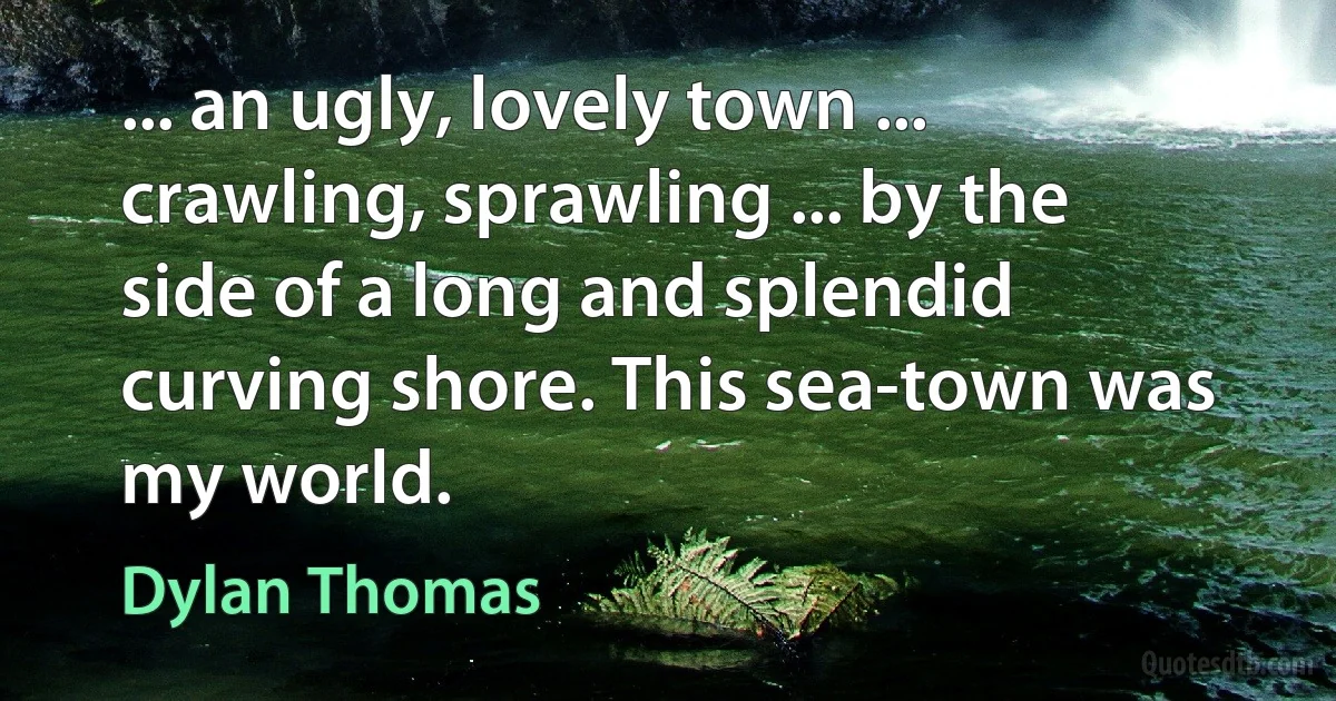 ... an ugly, lovely town ... crawling, sprawling ... by the side of a long and splendid curving shore. This sea-town was my world. (Dylan Thomas)