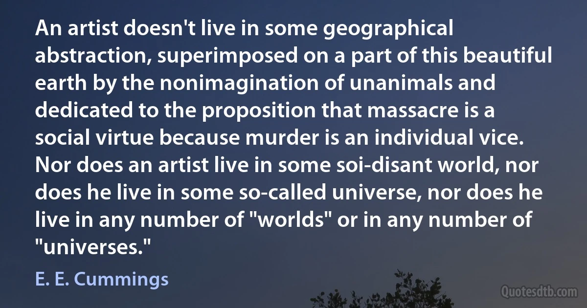 An artist doesn't live in some geographical abstraction, superimposed on a part of this beautiful earth by the nonimagination of unanimals and dedicated to the proposition that massacre is a social virtue because murder is an individual vice. Nor does an artist live in some soi-disant world, nor does he live in some so-called universe, nor does he live in any number of "worlds" or in any number of "universes." (E. E. Cummings)