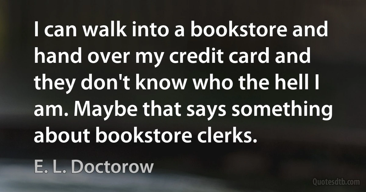 I can walk into a bookstore and hand over my credit card and they don't know who the hell I am. Maybe that says something about bookstore clerks. (E. L. Doctorow)