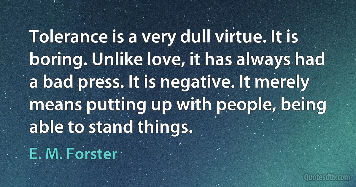 Tolerance is a very dull virtue. It is boring. Unlike love, it has always had a bad press. It is negative. It merely means putting up with people, being able to stand things. (E. M. Forster)