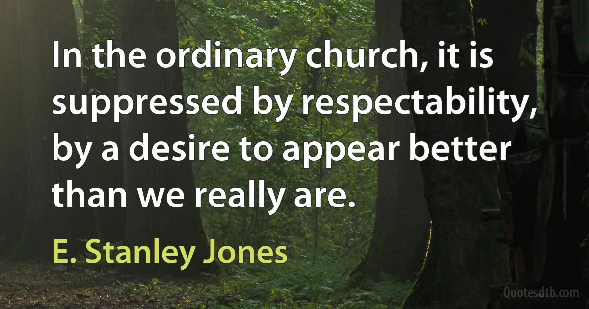 In the ordinary church, it is suppressed by respectability, by a desire to appear better than we really are. (E. Stanley Jones)