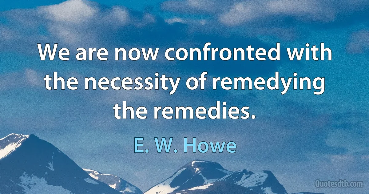 We are now confronted with the necessity of remedying the remedies. (E. W. Howe)