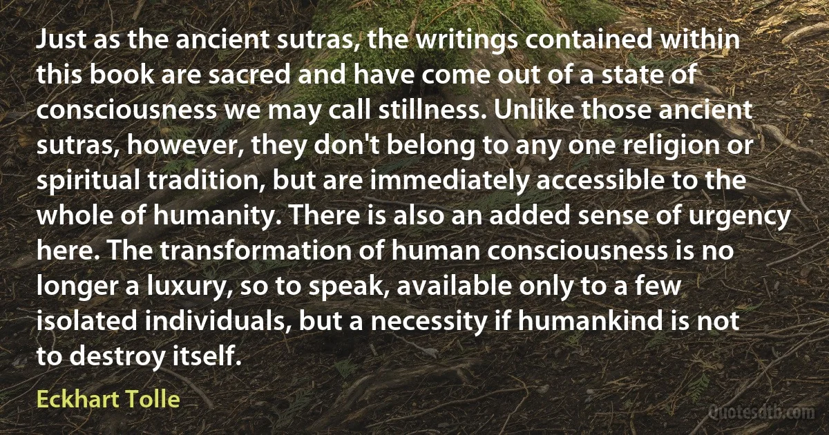 Just as the ancient sutras, the writings contained within this book are sacred and have come out of a state of consciousness we may call stillness. Unlike those ancient sutras, however, they don't belong to any one religion or spiritual tradition, but are immediately accessible to the whole of humanity. There is also an added sense of urgency here. The transformation of human consciousness is no longer a luxury, so to speak, available only to a few isolated individuals, but a necessity if humankind is not to destroy itself. (Eckhart Tolle)