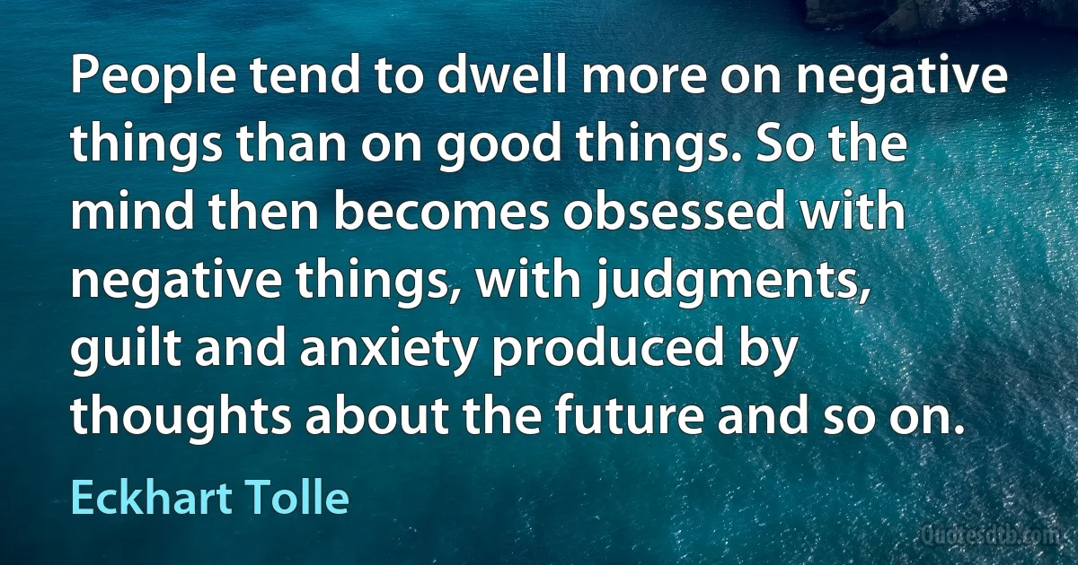 People tend to dwell more on negative things than on good things. So the mind then becomes obsessed with negative things, with judgments, guilt and anxiety produced by thoughts about the future and so on. (Eckhart Tolle)