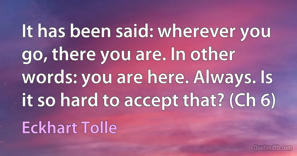 It has been said: wherever you go, there you are. In other words: you are here. Always. Is it so hard to accept that? (Ch 6) (Eckhart Tolle)