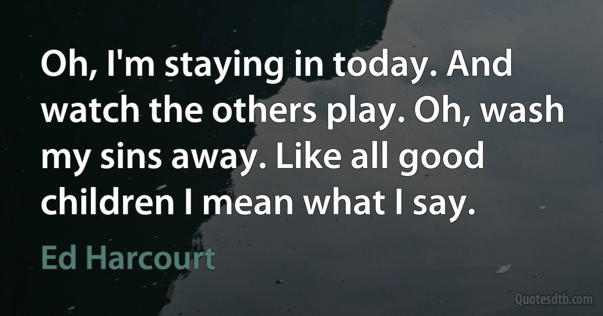 Oh, I'm staying in today. And watch the others play. Oh, wash my sins away. Like all good children I mean what I say. (Ed Harcourt)