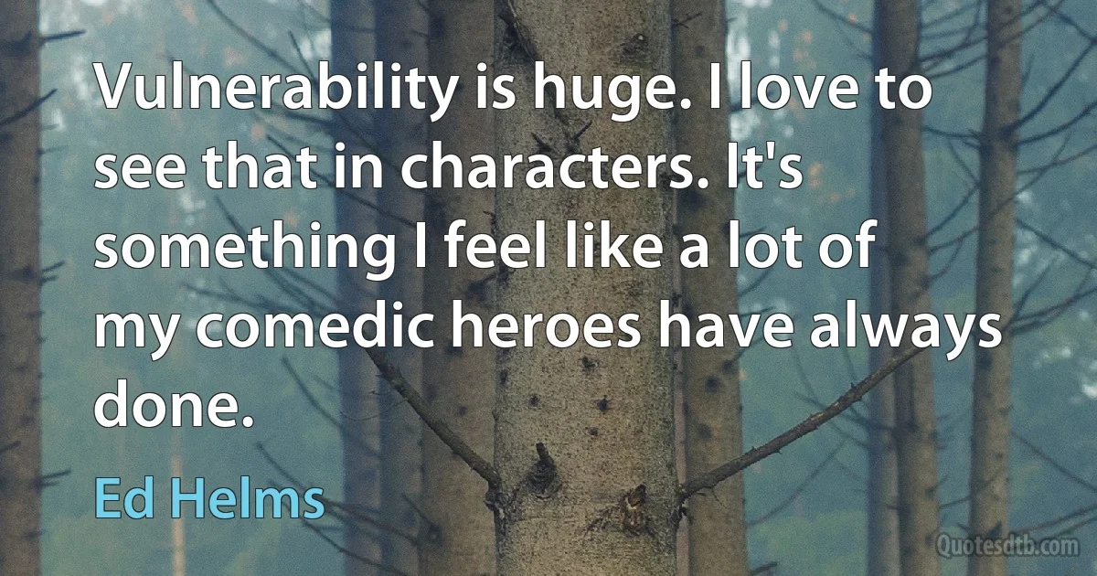 Vulnerability is huge. I love to see that in characters. It's something I feel like a lot of my comedic heroes have always done. (Ed Helms)