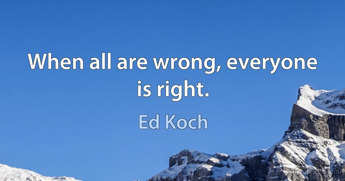 When all are wrong, everyone is right. (Ed Koch)