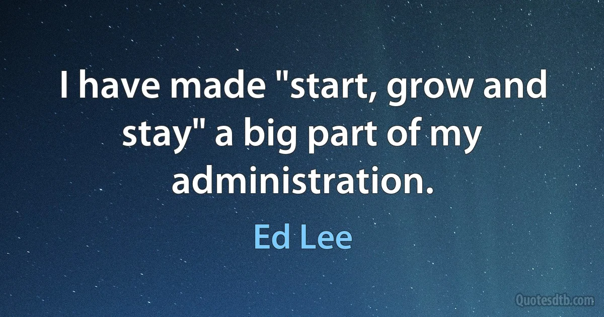 I have made "start, grow and stay" a big part of my administration. (Ed Lee)