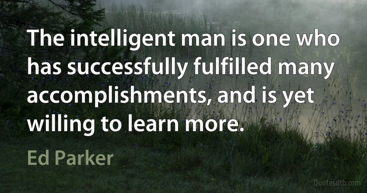 The intelligent man is one who has successfully fulfilled many accomplishments, and is yet willing to learn more. (Ed Parker)