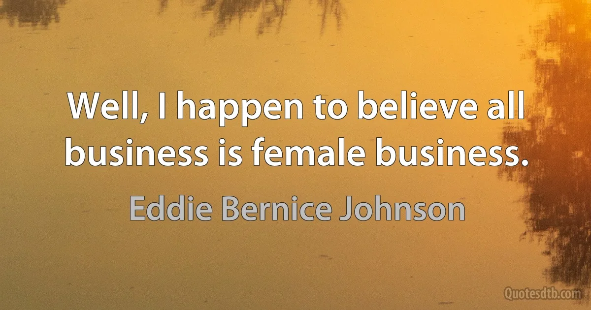 Well, I happen to believe all business is female business. (Eddie Bernice Johnson)