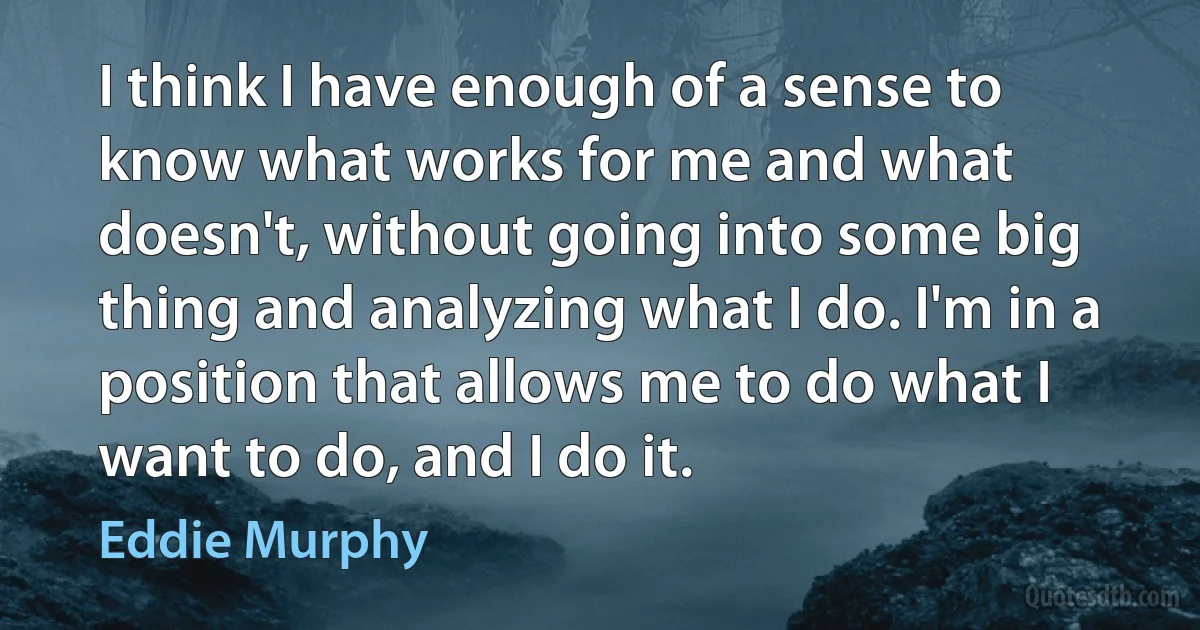 I think I have enough of a sense to know what works for me and what doesn't, without going into some big thing and analyzing what I do. I'm in a position that allows me to do what I want to do, and I do it. (Eddie Murphy)